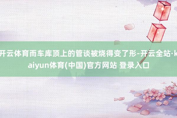 开云体育而车库顶上的管谈被烧得变了形-开云全站·kaiyun体育(中国)官方网站 登录入口
