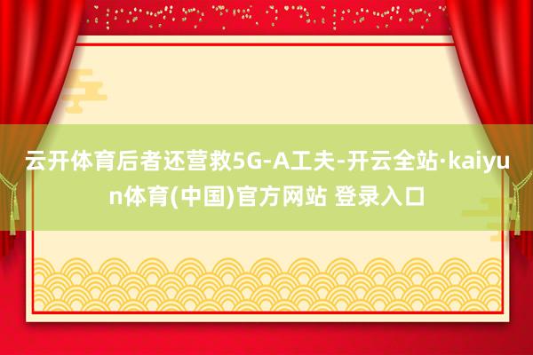 云开体育后者还营救5G-A工夫-开云全站·kaiyun体育(中国)官方网站 登录入口