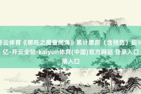 开云体育《哪吒之魔童闹海》累计票房（含预售）超99亿-开云全站·kaiyun体育(中国)官方网站 登录入口
