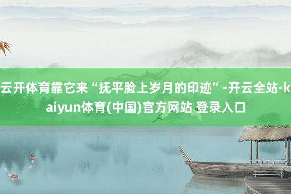 云开体育靠它来“抚平脸上岁月的印迹”-开云全站·kaiyun体育(中国)官方网站 登录入口
