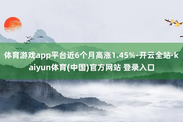 体育游戏app平台近6个月高涨1.45%-开云全站·kaiyun体育(中国)官方网站 登录入口