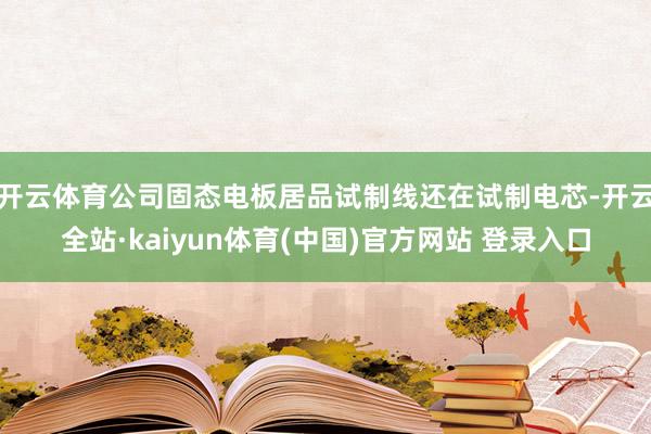 开云体育公司固态电板居品试制线还在试制电芯-开云全站·kaiyun体育(中国)官方网站 登录入口