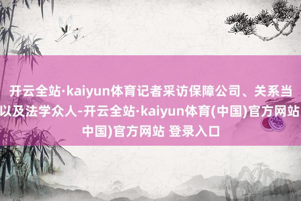 开云全站·kaiyun体育记者采访保障公司、关系当事东谈主以及法学众人-开云全站·kaiyun体育(中国)官方网站 登录入口