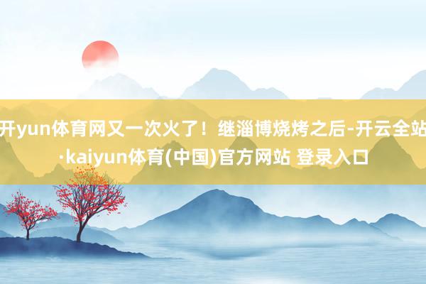 开yun体育网又一次火了！继淄博烧烤之后-开云全站·kaiyun体育(中国)官方网站 登录入口