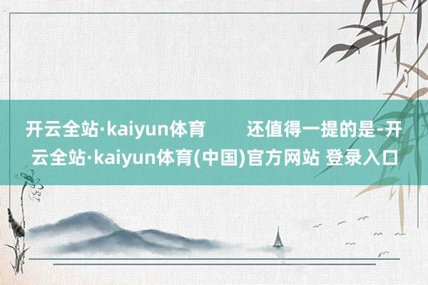 开云全站·kaiyun体育        还值得一提的是-开云全站·kaiyun体育(中国)官方网站 登录入口