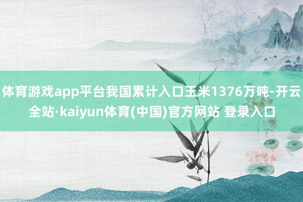 体育游戏app平台我国累计入口玉米1376万吨-开云全站·kaiyun体育(中国)官方网站 登录入口