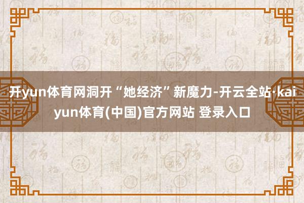 开yun体育网洞开“她经济”新魔力-开云全站·kaiyun体育(中国)官方网站 登录入口
