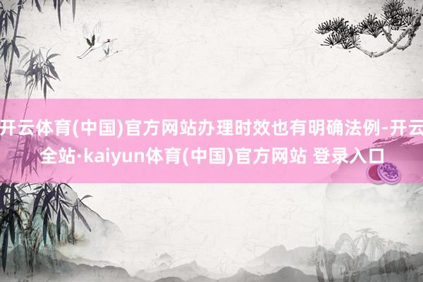 开云体育(中国)官方网站办理时效也有明确法例-开云全站·kaiyun体育(中国)官方网站 登录入口