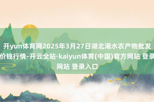 开yun体育网2025年3月27日湖北浠水农产物批发市集价钱行情-开云全站·kaiyun体育(中国)官方网站 登录入口