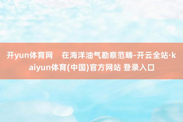 开yun体育网    在海洋油气勘察范畴-开云全站·kaiyun体育(中国)官方网站 登录入口