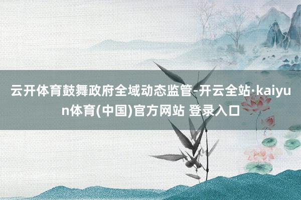 云开体育鼓舞政府全域动态监管-开云全站·kaiyun体育(中国)官方网站 登录入口