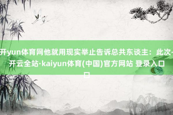 开yun体育网他就用现实举止告诉总共东谈主：此次-开云全站·kaiyun体育(中国)官方网站 登录入口