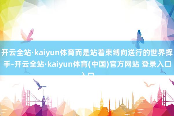 开云全站·kaiyun体育而是站着束缚向送行的世界挥手-开云全站·kaiyun体育(中国)官方网站 登录入口