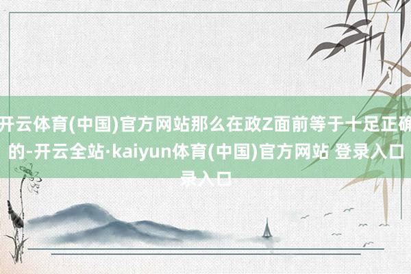 开云体育(中国)官方网站那么在政Z面前等于十足正确的-开云全站·kaiyun体育(中国)官方网站 登录入口