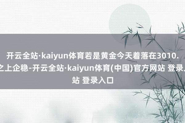 开云全站·kaiyun体育若是黄金今天着落在3010.00之上企稳-开云全站·kaiyun体育(中国)官方网站 登录入口