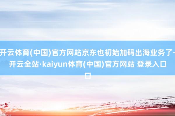 开云体育(中国)官方网站京东也初始加码出海业务了-开云全站·kaiyun体育(中国)官方网站 登录入口
