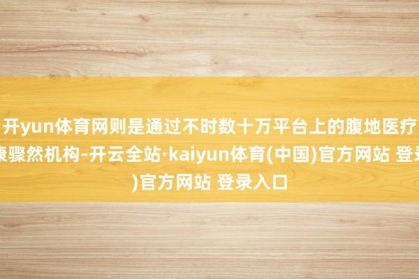 开yun体育网则是通过不时数十万平台上的腹地医疗及健康骤然机构-开云全站·kaiyun体育(中国)官方网站 登录入口