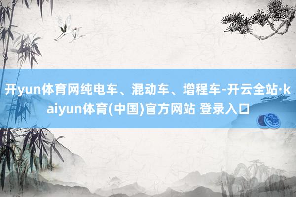 开yun体育网纯电车、混动车、增程车-开云全站·kaiyun体育(中国)官方网站 登录入口