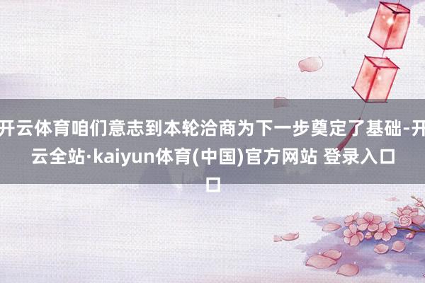 开云体育咱们意志到本轮洽商为下一步奠定了基础-开云全站·kaiyun体育(中国)官方网站 登录入口