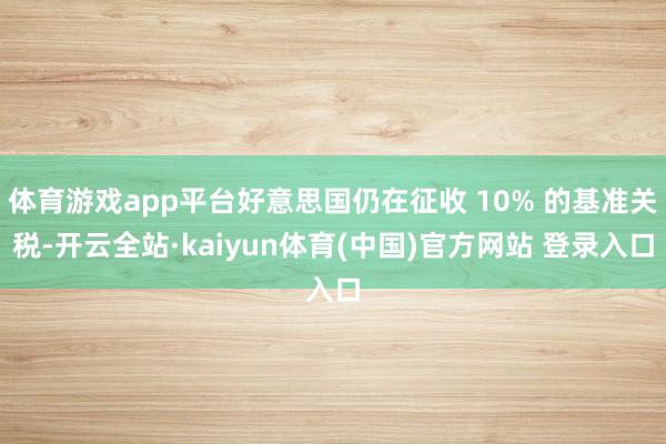体育游戏app平台好意思国仍在征收 10% 的基准关税-开云全站·kaiyun体育(中国)官方网站 登录入口