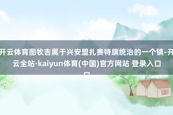 开云体育图牧吉属于兴安盟扎赉特旗统治的一个镇-开云全站·kaiyun体育(中国)官方网站 登录入口