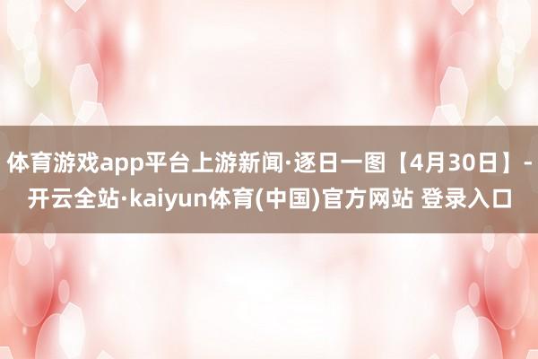 体育游戏app平台上游新闻·逐日一图【4月30日】-开云全站·kaiyun体育(中国)官方网站 登录入口