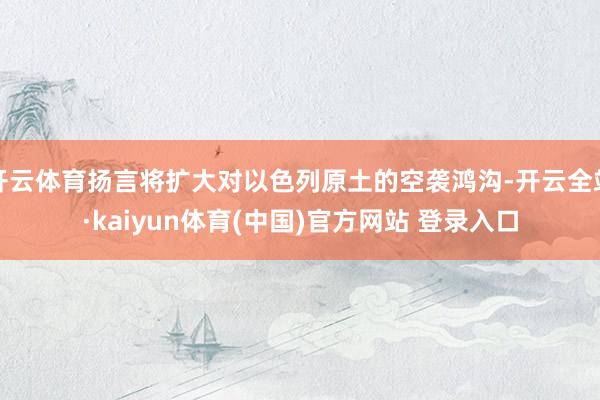 开云体育扬言将扩大对以色列原土的空袭鸿沟-开云全站·kaiyun体育(中国)官方网站 登录入口