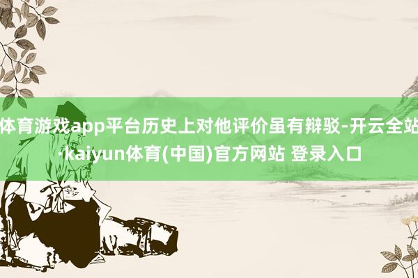 体育游戏app平台历史上对他评价虽有辩驳-开云全站·kaiyun体育(中国)官方网站 登录入口