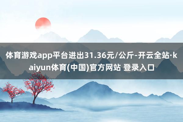 体育游戏app平台进出31.36元/公斤-开云全站·kaiyun体育(中国)官方网站 登录入口