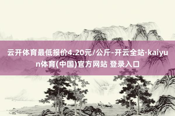 云开体育最低报价4.20元/公斤-开云全站·kaiyun体育(中国)官方网站 登录入口