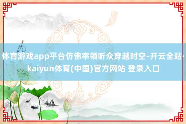 体育游戏app平台仿佛率领听众穿越时空-开云全站·kaiyun体育(中国)官方网站 登录入口