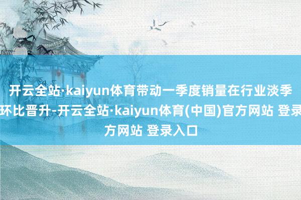 开云全站·kaiyun体育带动一季度销量在行业淡季下仍环比晋升-开云全站·kaiyun体育(中国)官方网站 登录入口