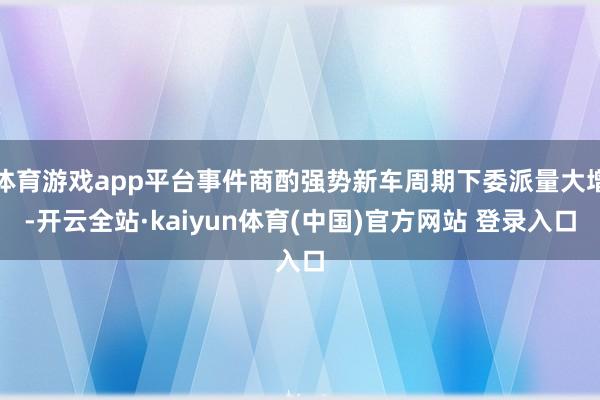 体育游戏app平台事件商酌强势新车周期下委派量大增-开云全站·kaiyun体育(中国)官方网站 登录入口