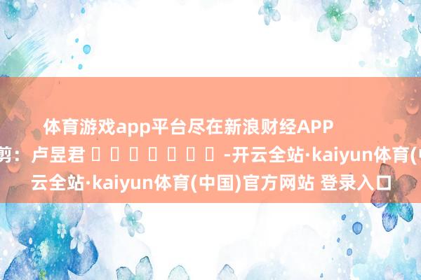 体育游戏app平台尽在新浪财经APP            						遭殃裁剪：卢昱君 							-开云全站·kaiyun体育(中国)官方网站 登录入口