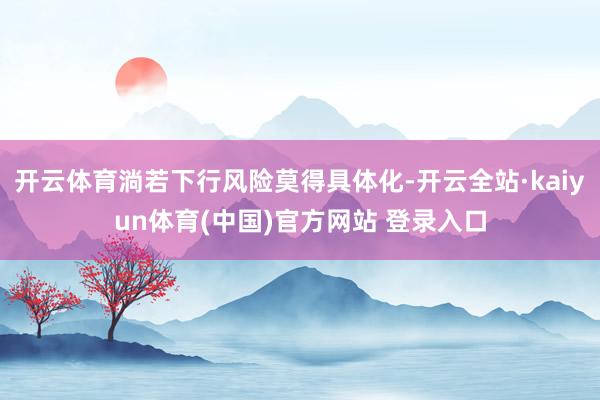 开云体育淌若下行风险莫得具体化-开云全站·kaiyun体育(中国)官方网站 登录入口