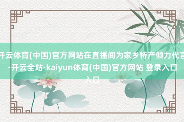 开云体育(中国)官方网站在直播间为家乡特产倾力代言-开云全站·kaiyun体育(中国)官方网站 登录入口
