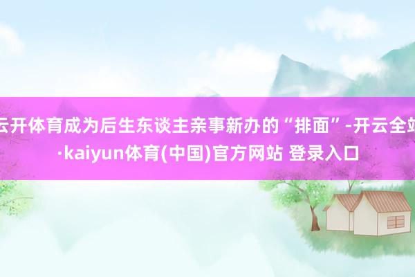 云开体育成为后生东谈主亲事新办的“排面”-开云全站·kaiyun体育(中国)官方网站 登录入口