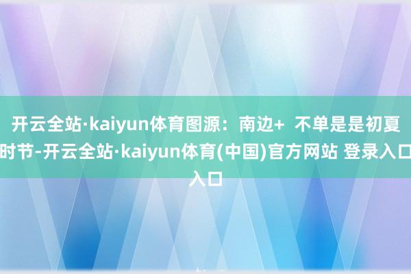 开云全站·kaiyun体育图源：南边+  不单是是初夏时节-开云全站·kaiyun体育(中国)官方网站 登录入口