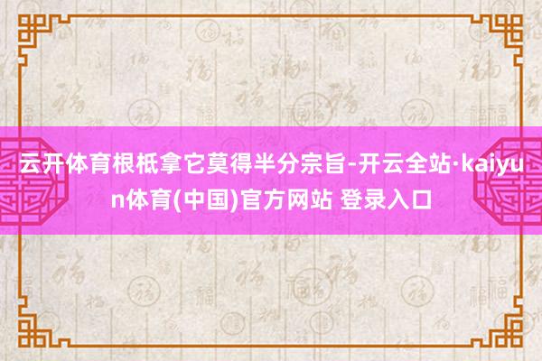 云开体育根柢拿它莫得半分宗旨-开云全站·kaiyun体育(中国)官方网站 登录入口