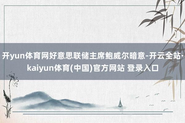 开yun体育网好意思联储主席鲍威尔暗意-开云全站·kaiyun体育(中国)官方网站 登录入口