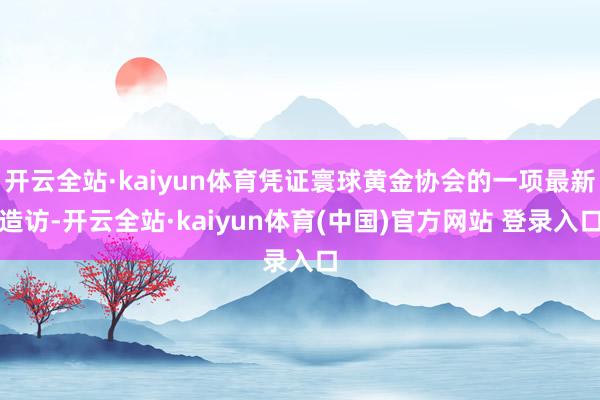 开云全站·kaiyun体育凭证寰球黄金协会的一项最新造访-开云全站·kaiyun体育(中国)官方网站 登录入口