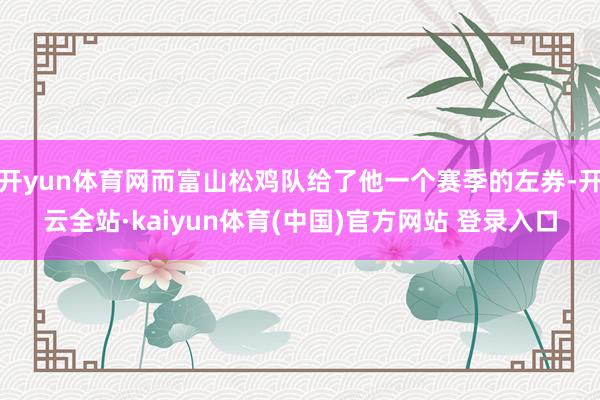 开yun体育网而富山松鸡队给了他一个赛季的左券-开云全站·kaiyun体育(中国)官方网站 登录入口