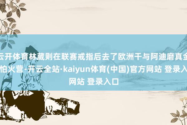 云开体育林葳则在联赛戒指后去了欧洲干与阿迪磨真金不怕火营-开云全站·kaiyun体育(中国)官方网站 登录入口