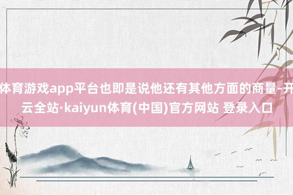 体育游戏app平台也即是说他还有其他方面的商量-开云全站·kaiyun体育(中国)官方网站 登录入口