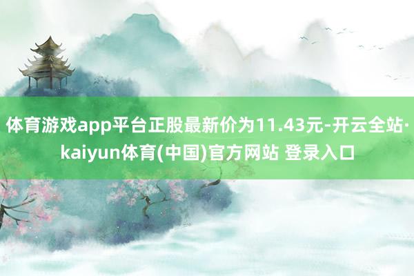 体育游戏app平台正股最新价为11.43元-开云全站·kaiyun体育(中国)官方网站 登录入口