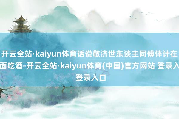 开云全站·kaiyun体育话说敬济世东谈主同傅伴计在前面吃酒-开云全站·kaiyun体育(中国)官方网站 登录入口