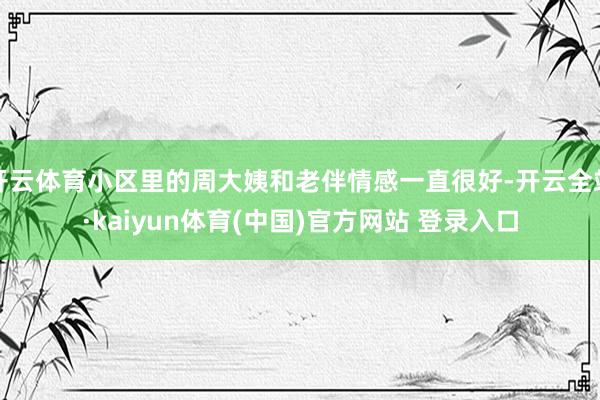 开云体育小区里的周大姨和老伴情感一直很好-开云全站·kaiyun体育(中国)官方网站 登录入口
