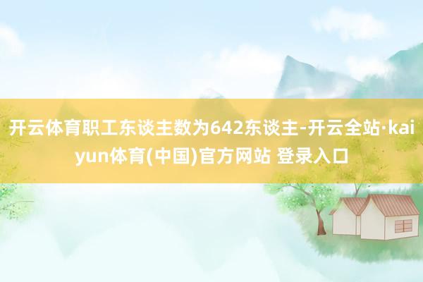 开云体育职工东谈主数为642东谈主-开云全站·kaiyun体育(中国)官方网站 登录入口