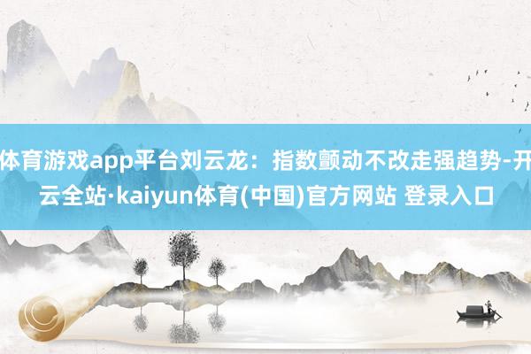 体育游戏app平台刘云龙:指数颤动不改走强趋势-开云全站·kaiyun体育(中国)官方网站 登录入口