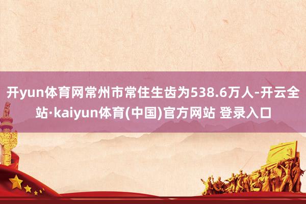 开yun体育网常州市常住生齿为538.6万人-开云全站·kaiyun体育(中国)官方网站 登录入口